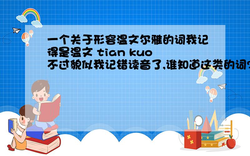 一个关于形容温文尔雅的词我记得是温文 tian kuo 不过貌似我记错读音了,谁知道这类的词?写点,最好是写我问的那个,看到答案后,我会追加分数的.