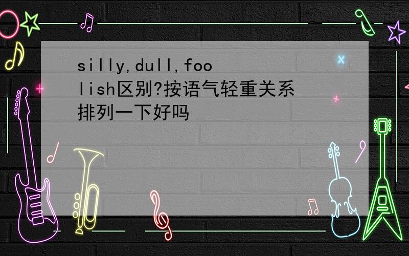 silly,dull,foolish区别?按语气轻重关系排列一下好吗