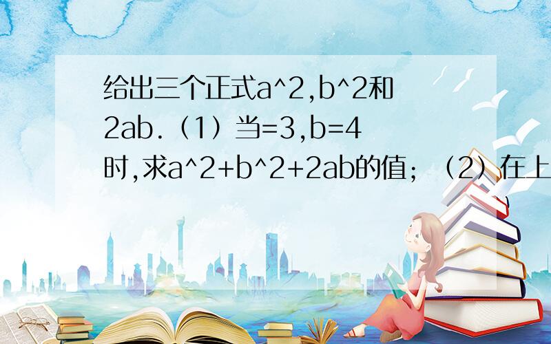 给出三个正式a^2,b^2和2ab.（1）当=3,b=4时,求a^2+b^2+2ab的值；（2）在上面的三个整式中任意选择两个整