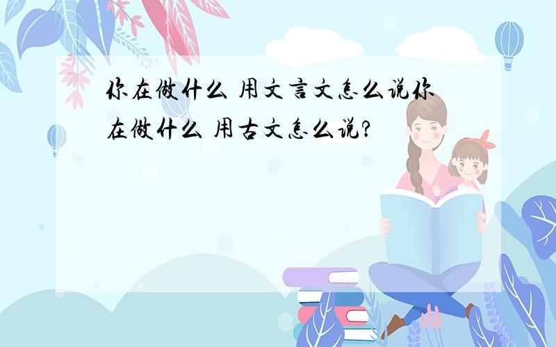 你在做什么 用文言文怎么说你在做什么 用古文怎么说?