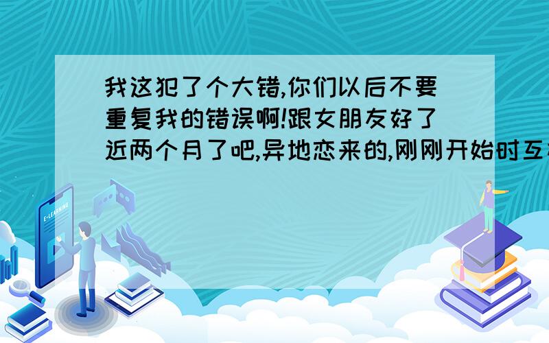 我这犯了个大错,你们以后不要重复我的错误啊!跟女朋友好了近两个月了吧,异地恋来的,刚刚开始时互相坦白以前的恋情,只是简单的描述了一下.上几天女朋友总说我骗她,我就把我的上一任的