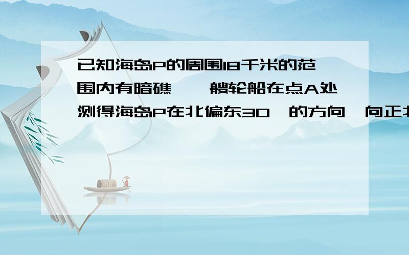 已知海岛P的周围18千米的范围内有暗礁,一艘轮船在点A处测得海岛P在北偏东30°的方向,向正北航行12千米到达B处,又测得海岛P在北偏东45°的方向,如果继续向北航行,有没有触礁的危险