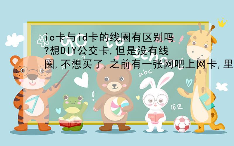 ic卡与id卡的线圈有区别吗?想DIY公交卡,但是没有线圈,不想买了,之前有一张网吧上网卡,里面有线圈,想用这个线圈,我想知道,这两种线圈的区别是什么.?表面上看网吧的那张卡,线圈多一点.IC公