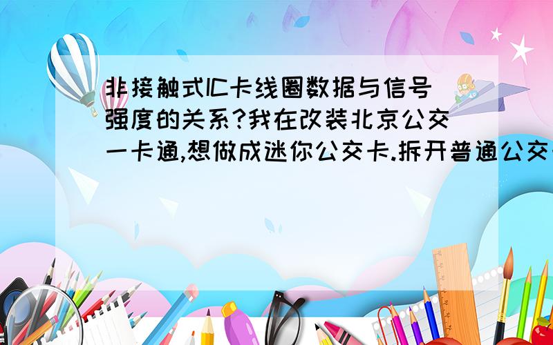 非接触式IC卡线圈数据与信号强度的关系?我在改装北京公交一卡通,想做成迷你公交卡.拆开普通公交卡,铜线圈为方形,数据如下：线圈匝数：5圈每圈长：7.7厘米,宽4.5厘米,每圈周长：24.4cm,总