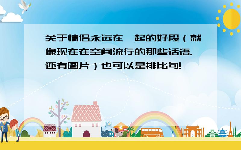 关于情侣永远在一起的好段（就像现在在空间流行的那些话语.还有图片）也可以是排比句!