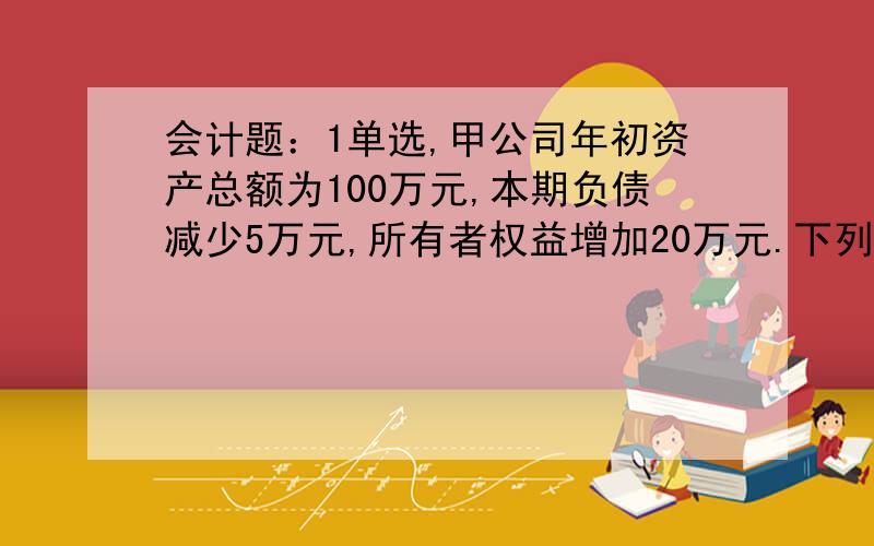 会计题：1单选,甲公司年初资产总额为100万元,本期负债减少5万元,所有者权益增加20万元.下列选项中正确反映资产总额的是A100万元B120万C115万元D125万元