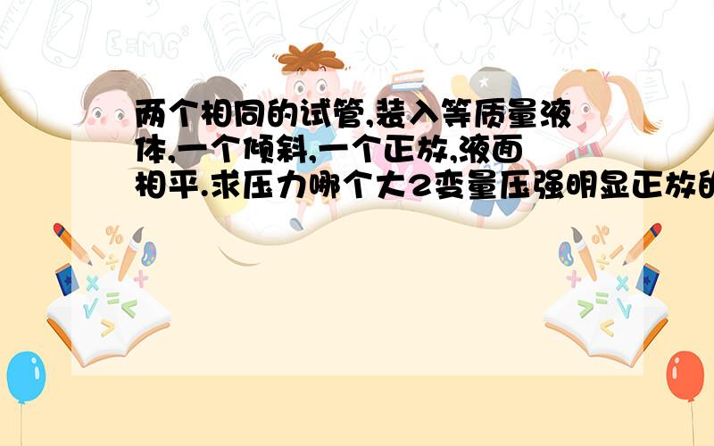 两个相同的试管,装入等质量液体,一个倾斜,一个正放,液面相平.求压力哪个大2变量压强明显正放的大（p=ρgh）但是压力不知道了就这题第三问：对桌面压强、压力注：液体密度不同坐等