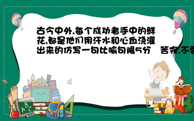 古今中外,每个成功者手中的鲜花,都是他们用汗水和心血浇灌出来的仿写一句比喻句限5分鈡答完,不要抄，还有 要比喻句