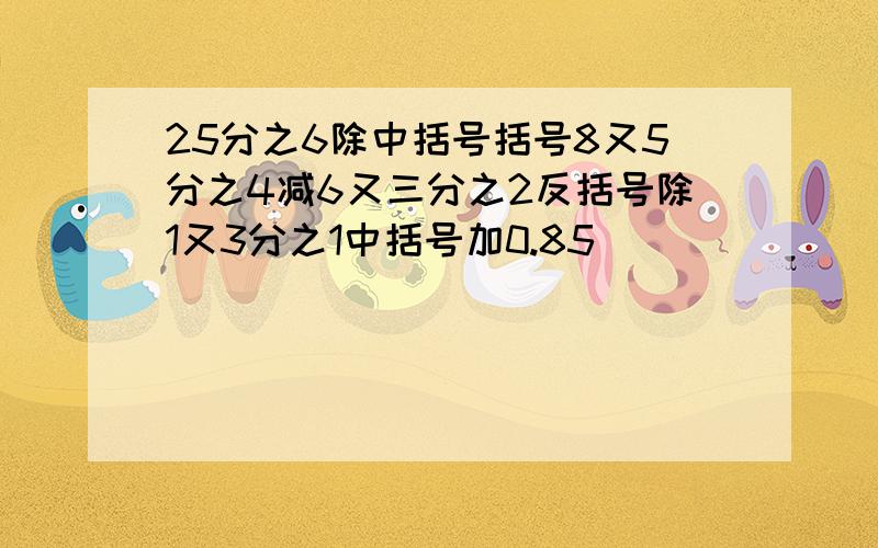 25分之6除中括号括号8又5分之4减6又三分之2反括号除1又3分之1中括号加0.85