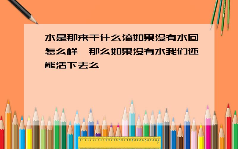 水是那来干什么滴如果没有水回怎么样,那么如果没有水我们还能活下去么