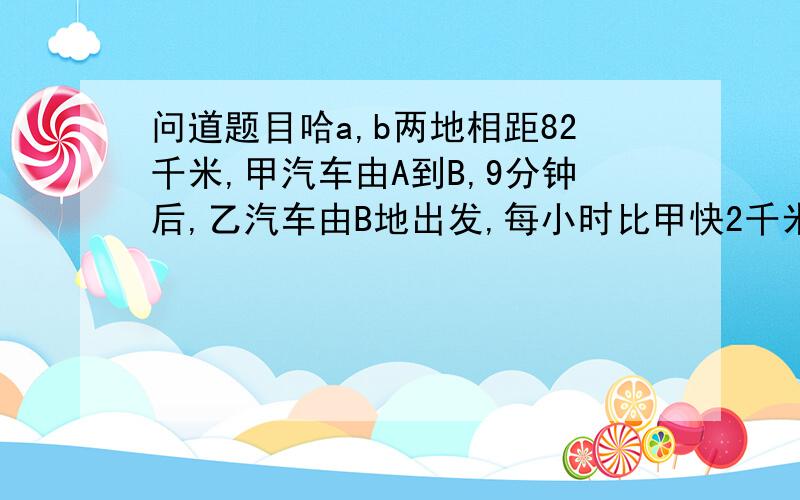 问道题目哈a,b两地相距82千米,甲汽车由A到B,9分钟后,乙汽车由B地出发,每小时比甲快2千米向A,两人在距B42千米出相遇,求甲乙的速度 把式子列出来啊