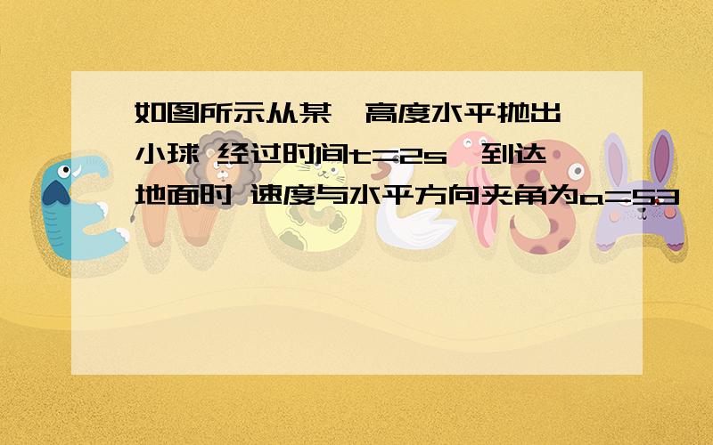 如图所示从某一高度水平抛出一小球 经过时间t=2s,到达地面时 速度与水平方向夹角为a=53°不计空气阻力,重力加速度为g.求小球水平抛出时距地面高度,及小球在空中运动的水平方向的位移