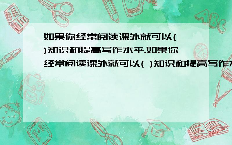 如果你经常阅读课外就可以( )知识和提高写作水平.如果你经常阅读课外就可以( )知识和提高写作水平.↖填空