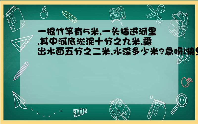 一根竹竿有5米,一头插进河里,其中河底淤泥十分之九米,露出水面五分之二米,水深多少米?急呀!快些呀!