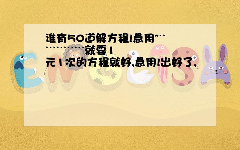 谁有50道解方程!急用~`````````````就要1元1次的方程就好,急用!出好了,