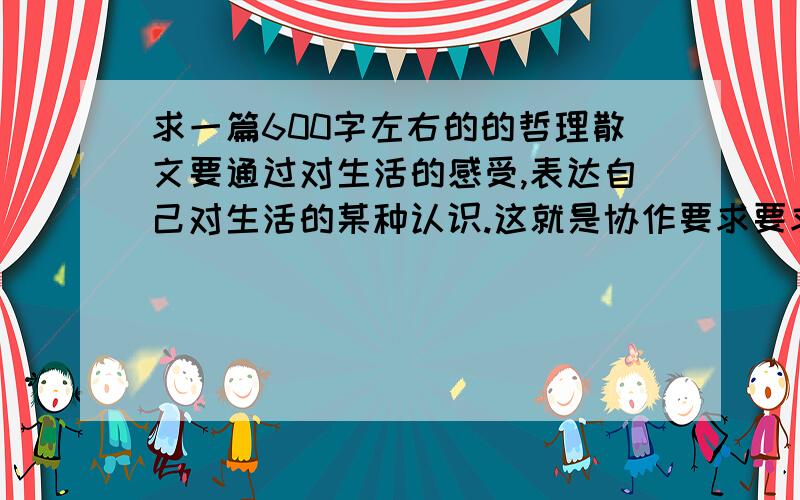 求一篇600字左右的的哲理散文要通过对生活的感受,表达自己对生活的某种认识.这就是协作要求要求