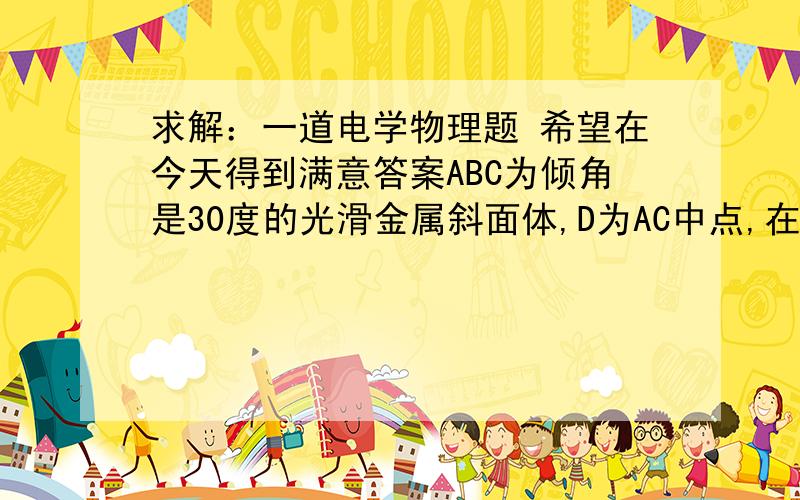 求解：一道电学物理题 希望在今天得到满意答案ABC为倾角是30度的光滑金属斜面体,D为AC中点,在D的上方距AC为h处有一正电荷Q,AB间距离为H有一带负电的绝缘小球-q质量为m,从A处释放,经过D点时