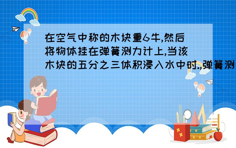 在空气中称的木块重6牛,然后将物体挂在弹簧测力计上,当该木块的五分之三体积浸入水中时.,弹簧测力计示数为零,（1）求木块密度.（2）若把该物体从测力计上取下,那么在该物体上加多大竖