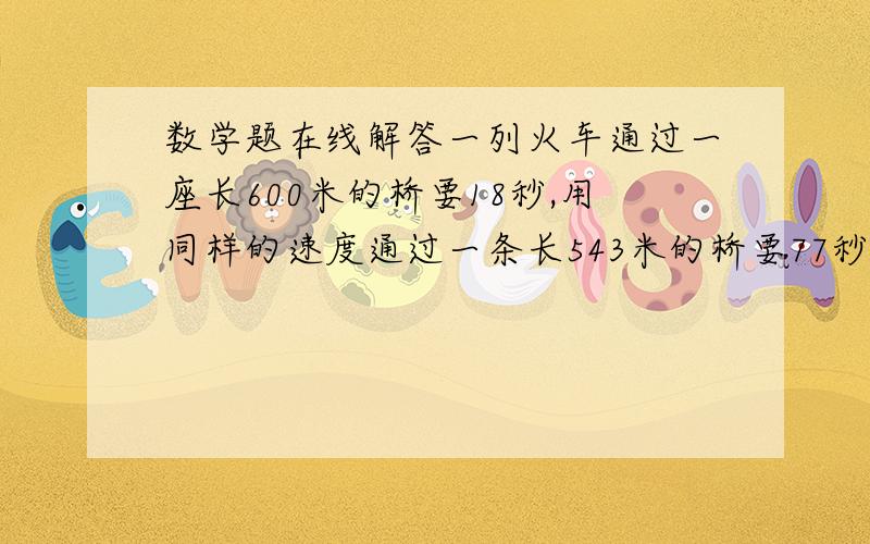 数学题在线解答一列火车通过一座长600米的桥要18秒,用同样的速度通过一条长543米的桥要77秒,求这列火车