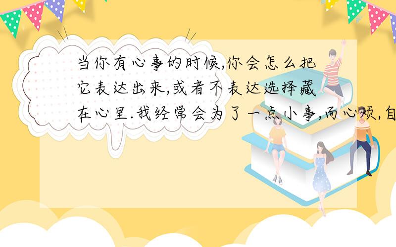 当你有心事的时候,你会怎么把它表达出来,或者不表达选择藏在心里.我经常会为了一点小事,而心烦,自己心里是想把它表达出来的,可是又不知道怎么表达,在这里还请问友给些意见.