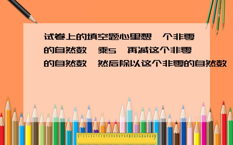 试卷上的填空题心里想一个非零的自然数,乘5,再减这个非零的自然数,然后除以这个非零的自然数,最后加上96一定等于( )为什么?列式可以，但要说明理由。