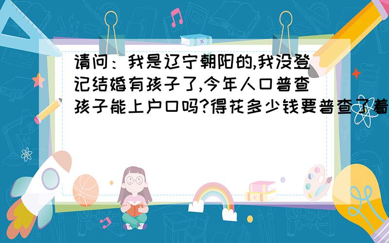 请问：我是辽宁朝阳的,我没登记结婚有孩子了,今年人口普查孩子能上户口吗?得花多少钱要普查了着急