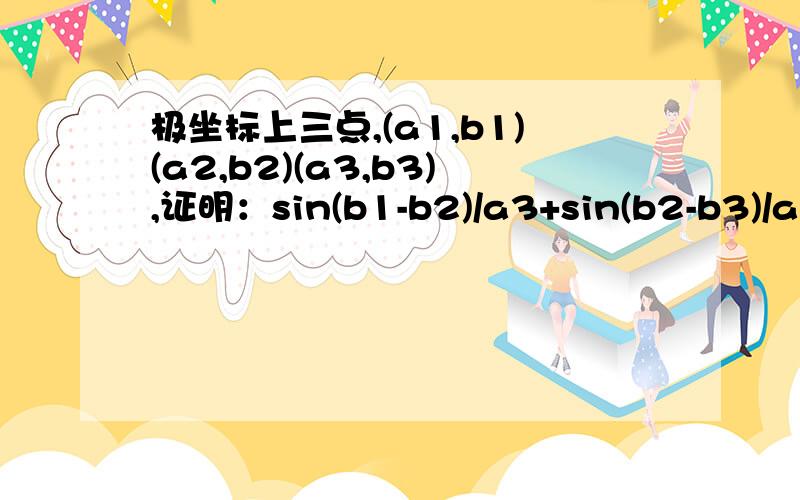 极坐标上三点,(a1,b1)(a2,b2)(a3,b3),证明：sin(b1-b2)/a3+sin(b2-b3)/a1+sin(b3-b1)/a2=0(a1.a2.a3>0)正弦定理？化成哪条边啊？我把它化成直角坐标系后消不掉