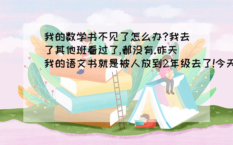 我的数学书不见了怎么办?我去了其他班看过了,都没有.昨天我的语文书就是被人放到2年级去了!今天中午我把书包放在课室,结果回来数学书就不见了.怎么办!有什么办法?