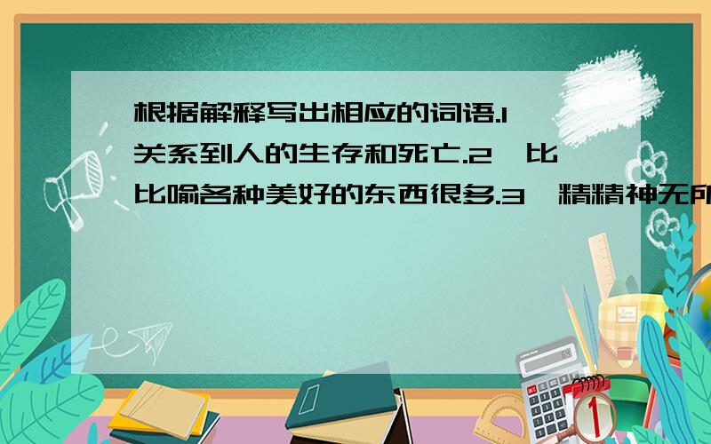 根据解释写出相应的词语.1,关系到人的生存和死亡.2,比比喻各种美好的东西很多.3,精精神无所依托,感到非常无聊.4,勉勉强拖延一口没断的气,比喻勉强维持生存.