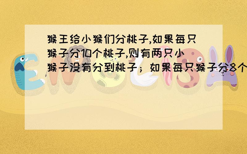 猴王给小猴们分桃子,如果每只猴子分10个桃子,则有两只小猴子没有分到桃子；如果每只猴子分8个桃子,则还剩六个桃子,你知道共有几个桃子、几只小猴子?