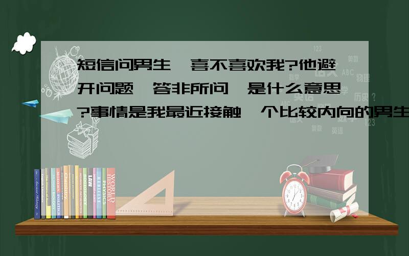 短信问男生,喜不喜欢我?他避开问题,答非所问,是什么意思?事情是我最近接触一个比较内向的男生,感觉挺好,他也对我挺热情的,还带我见过他家人一起吃饭什么的.后来我就侧面问了问他朋友