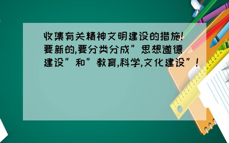 收集有关精神文明建设的措施!要新的,要分类分成”思想道德建设”和”教育,科学,文化建设”!