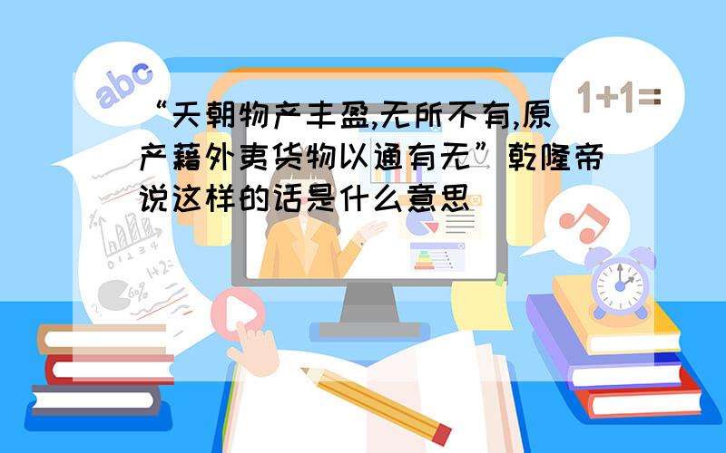 “天朝物产丰盈,无所不有,原产藉外夷货物以通有无”乾隆帝说这样的话是什么意思