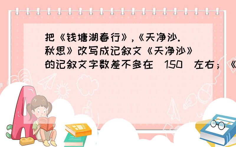 把《钱塘湖春行》,《天净沙.秋思》改写成记叙文《天净沙》的记叙文字数差不多在（150）左右；《...秋思》要（300）左右.