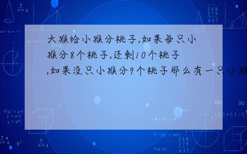 大猴给小猴分桃子,如果每只小猴分8个桃子,还剩10个桃子,如果没只小猴分9个桃子那么有一只小猴就分不足9个，但仍可以分到桃子。最多有多少只小猴