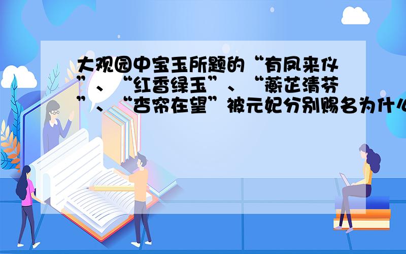 大观园中宝玉所题的“有凤来仪”、“红香绿玉”、“蘅芷清芬”、“杏帘在望”被元妃分别赐名为什么?