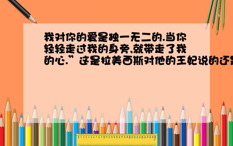 我对你的爱是独一无二的.当你轻轻走过我的身旁,就带走了我的心.”这是拉美西斯对他的王妃说的还是对她的皇后说的.