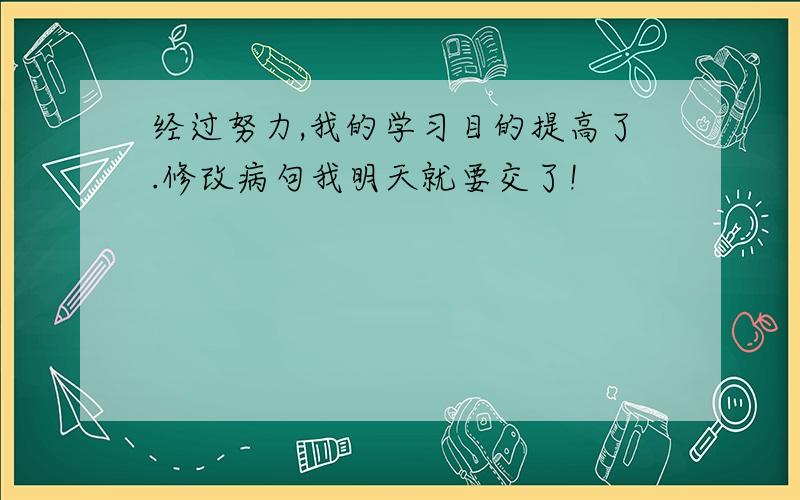 经过努力,我的学习目的提高了.修改病句我明天就要交了!