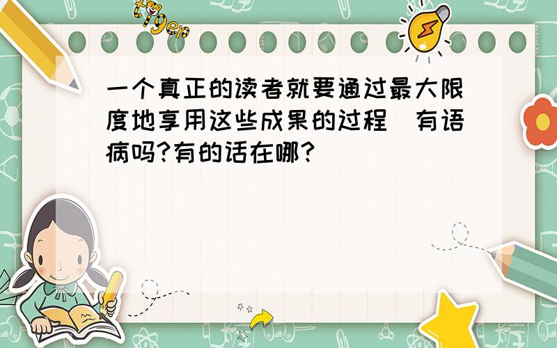 一个真正的读者就要通过最大限度地享用这些成果的过程（有语病吗?有的话在哪?）