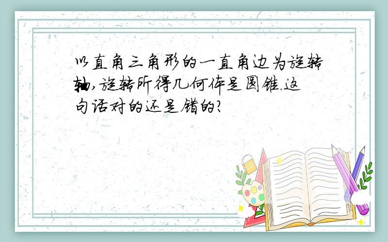 以直角三角形的一直角边为旋转轴,旋转所得几何体是圆锥.这句话对的还是错的?