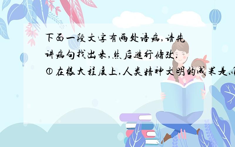 下面一段文字有两处语病,请先讲病句找出来,然后进行修改.①在很大程度上,人类精神文明的成果是以书籍的形式保存的.②一个真正的读者就是通过读书来最大限度地享用这些成果.③而一个