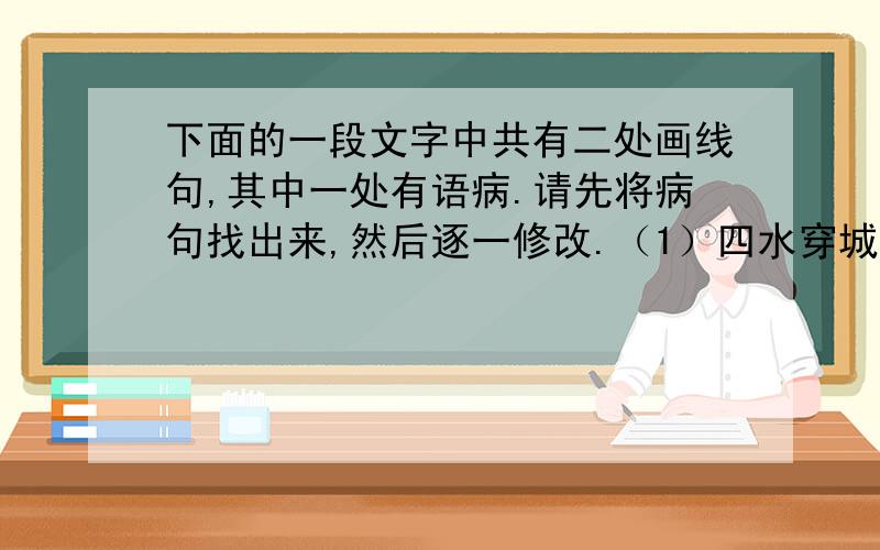 下面的一段文字中共有二处画线句,其中一处有语病.请先将病句找出来,然后逐一修改.（1）四水穿城、河湖交错的淮安,是一块“漂浮再睡桑的土地”,有“水乡”之誉.（2）为实现可持续发展,