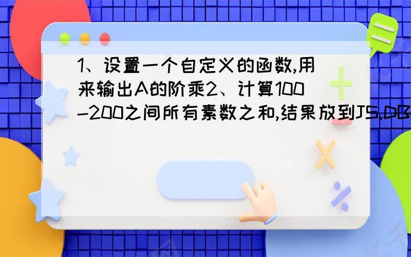 1、设置一个自定义的函数,用来输出A的阶乘2、计算100-200之间所有素数之和,结果放到JS.DBF里