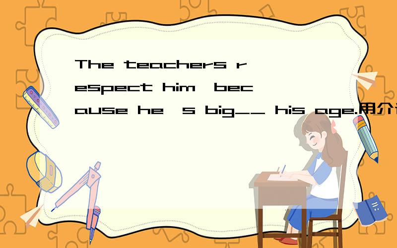 The teachers respect him,because he's big__ his age.用介词填空