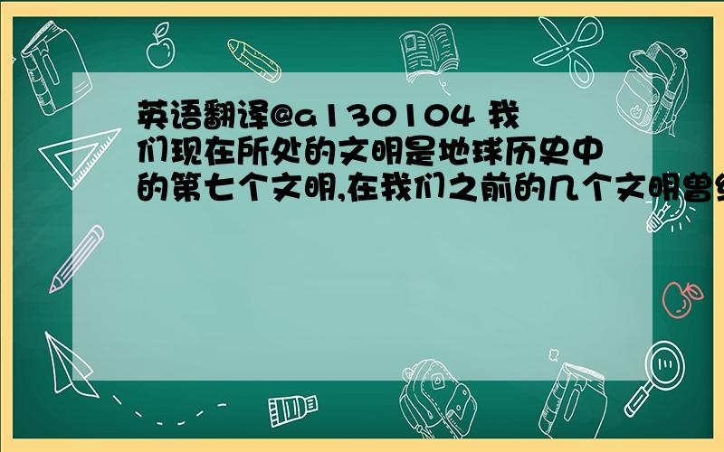 英语翻译@a130104 我们现在所处的文明是地球历史中的第七个文明,在我们之前的几个文明曾经是繁荣昌盛（flourishing）的,从第二个文明到第六个文明被灭绝的原因都只有一个,战争.第六文明又