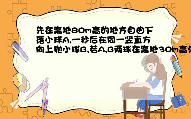 先在离地80m高的地方自由下落小球A,一秒后在同一竖直方向上抛小球B,若A,B两球在离地30m高处相遇,1.小球A的下落时间?2.B球上抛时的初速?3.若要求AB两球不相遇,B球上抛时的最大初速是多少?