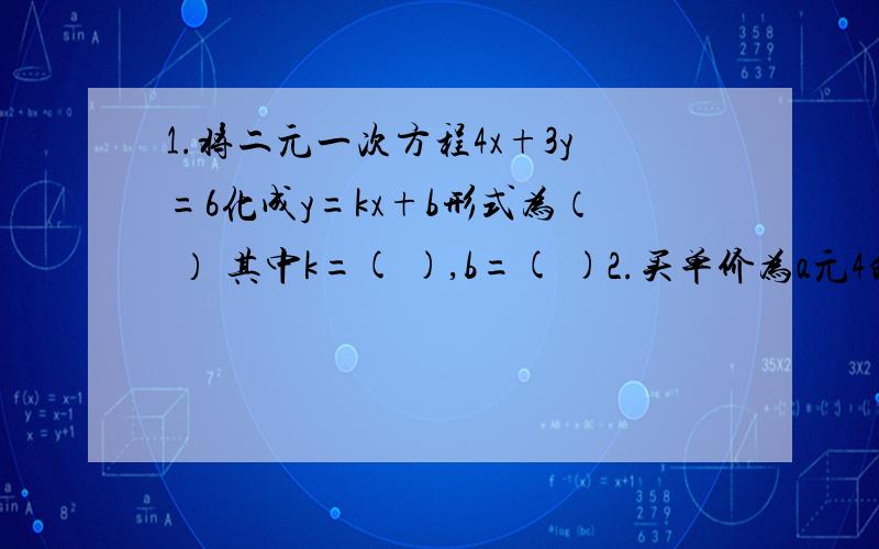 1.将二元一次方程4x+3y=6化成y=kx+b形式为（ ） 其中k=( ),b=( )2.买单价为a元4的球拍n个,若付出500元,应找回y元则y与n之间的函数关系式为（ ）3.已知函数y=kx+b的图象与直线y=2x-4关于x轴对称,则k=（