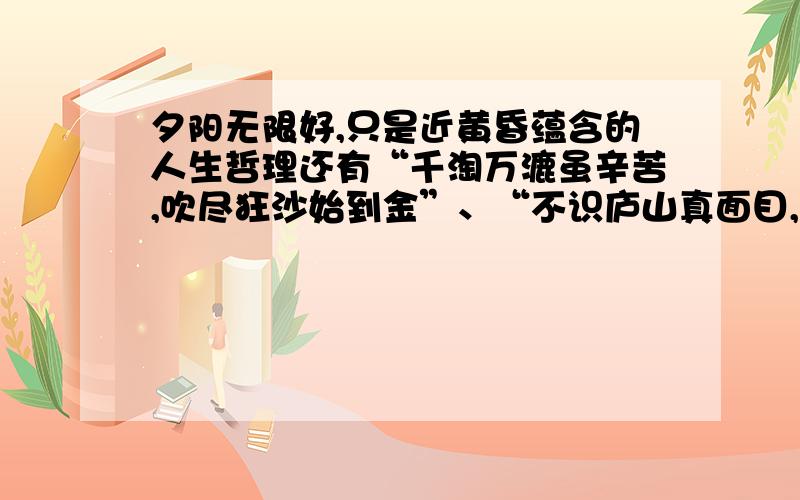 夕阳无限好,只是近黄昏蕴含的人生哲理还有“千淘万漉虽辛苦,吹尽狂沙始到金”、“不识庐山真面目,只缘身在此山中”、“粉身碎骨全不怕,要留清白在人间”所蕴含的人生哲理