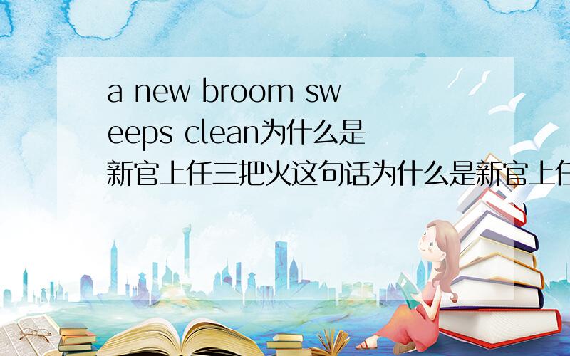 a new broom sweeps clean为什么是新官上任三把火这句话为什么是新官上任三把火的意思,最好用英语来解释,好的话大大的有奖,在今天之前