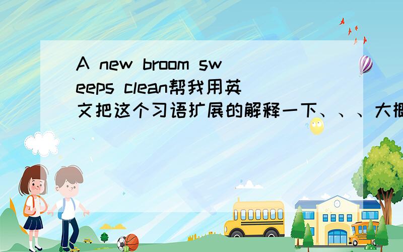 A new broom sweeps clean帮我用英文把这个习语扩展的解释一下、、、大概100词左右就可以了、、、谢了 急、、